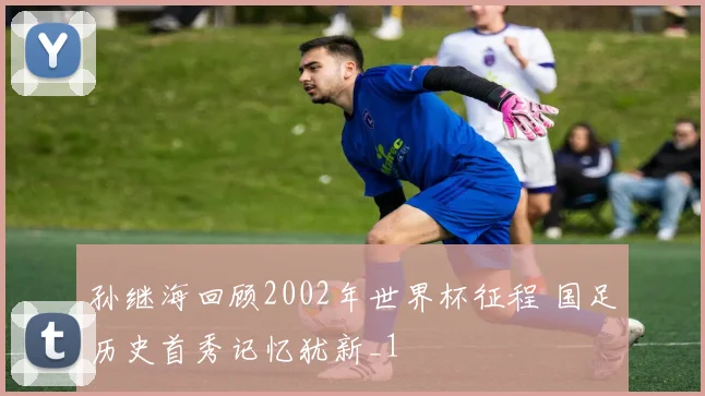 孙继海回顾2002年世界杯征程 国足历史首秀记忆犹新_1