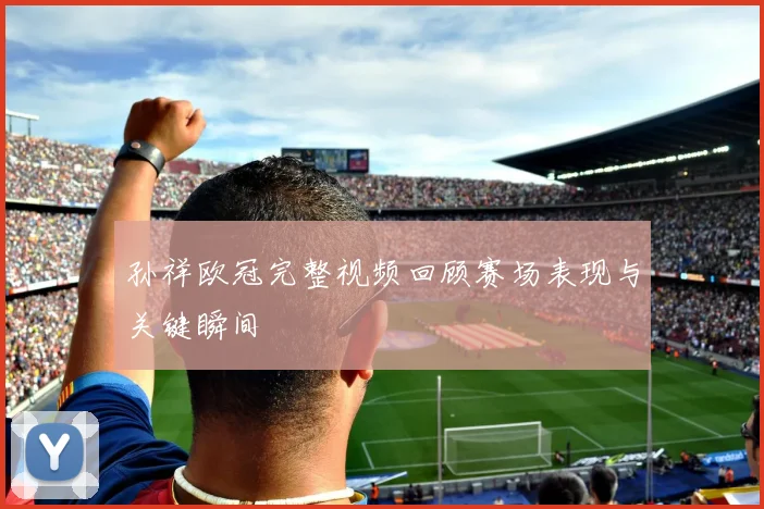 孙祥欧冠完整视频回顾赛场表现与关键瞬间
