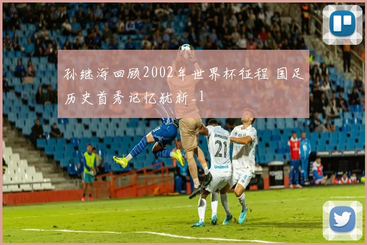 孙继海回顾2002年世界杯征程 国足历史首秀记忆犹新_1