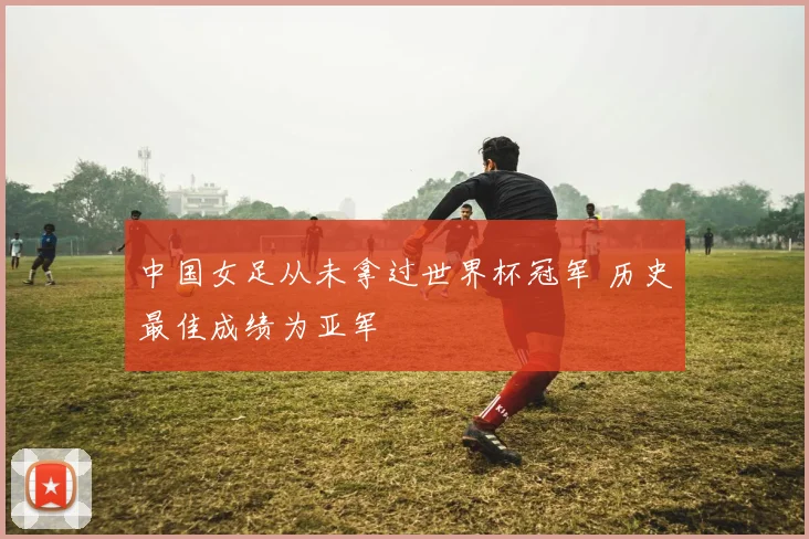 中国女足从未拿过世界杯冠军 历史最佳成绩为亚军