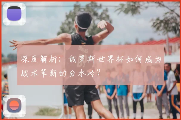 深度解析:俄罗斯世界杯如何成为战术革新的分水岭?