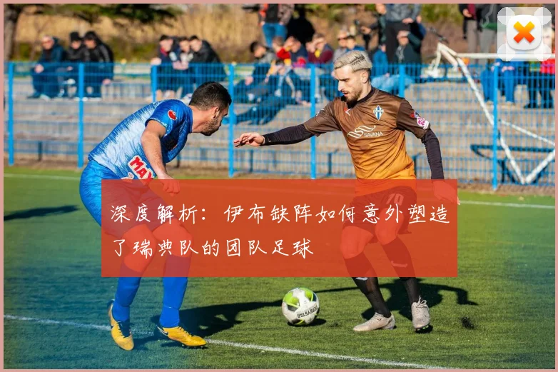 深度解析:伊布缺阵如何意外塑造了瑞典队的团队足球